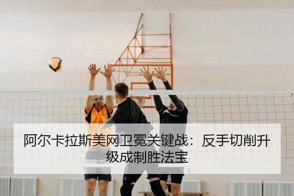 阿尔卡拉斯美网卫冕关键战：反手切削升级成制胜法宝
